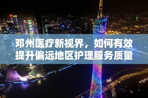 邓州医疗新视界，如何有效提升偏远地区护理服务质量？