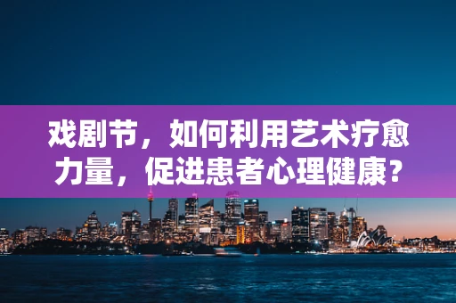 戏剧节，如何利用艺术疗愈力量，促进患者心理健康？