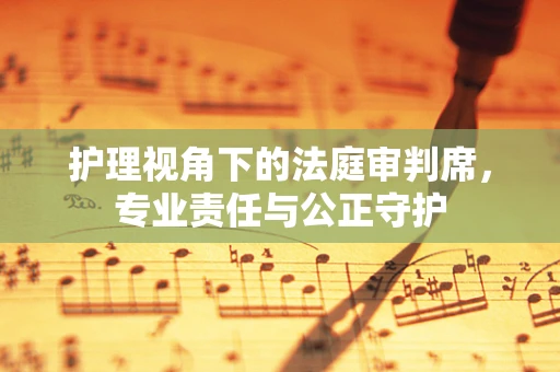 护理视角下的法庭审判席，专业责任与公正守护