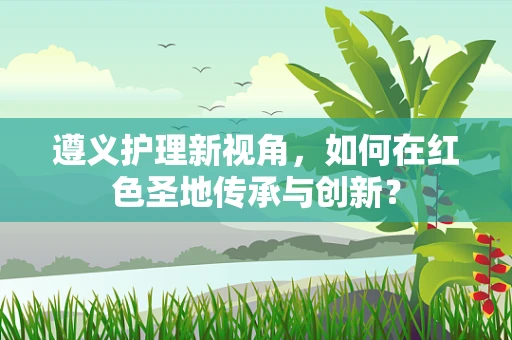遵义护理新视角，如何在红色圣地传承与创新？