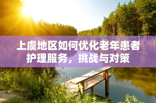 上虞地区如何优化老年患者护理服务，挑战与对策