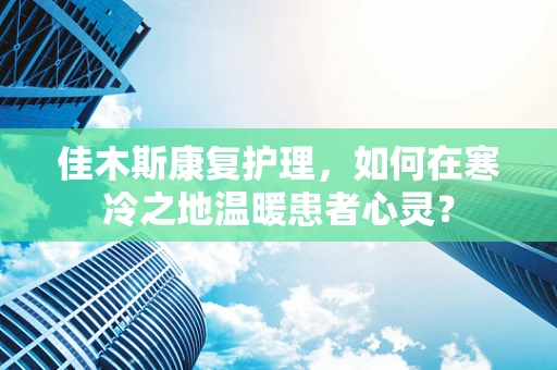 佳木斯康复护理，如何在寒冷之地温暖患者心灵？