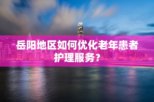 岳阳地区如何优化老年患者护理服务？