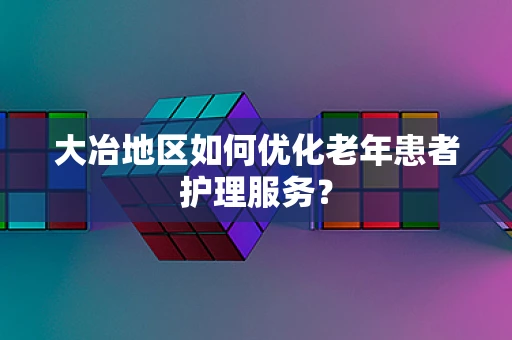 大冶地区如何优化老年患者护理服务？