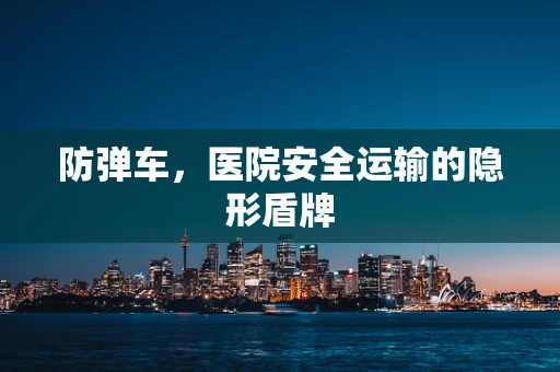防弹车，医院安全运输的隐形盾牌