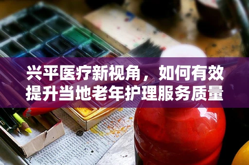 兴平医疗新视角，如何有效提升当地老年护理服务质量？