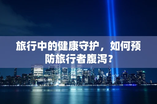 旅行中的健康守护，如何预防旅行者腹泻？