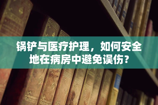 锅铲与医疗护理，如何安全地在病房中避免误伤？