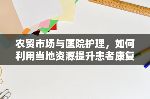 农贸市场与医院护理，如何利用当地资源提升患者康复体验？