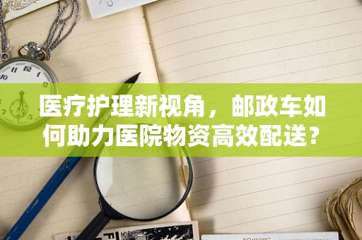 医疗护理新视角，邮政车如何助力医院物资高效配送？