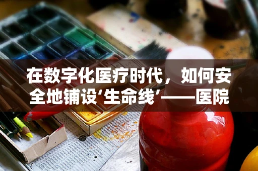 在数字化医疗时代，如何安全地铺设‘生命线’——医院病房的网线管理？