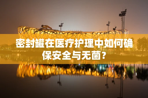 密封罐在医疗护理中如何确保安全与无菌？