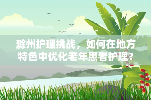 滁州护理挑战，如何在地方特色中优化老年患者护理？