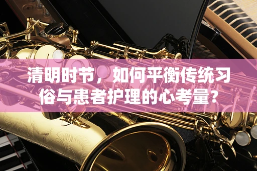清明时节，如何平衡传统习俗与患者护理的心考量？