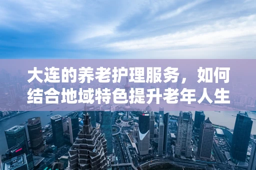 大连的养老护理服务，如何结合地域特色提升老年人生活质量？