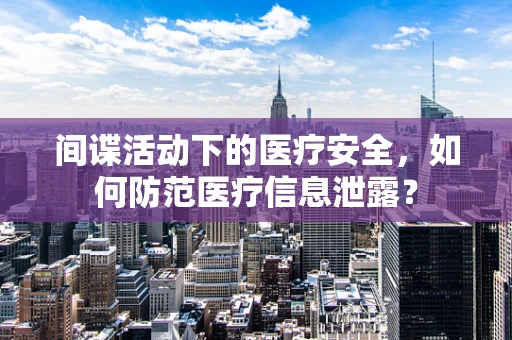 间谍活动下的医疗安全，如何防范医疗信息泄露？