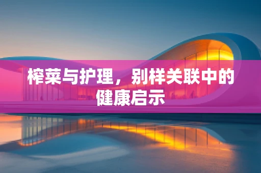 榨菜与护理，别样关联中的健康启示