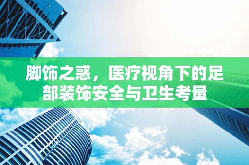 脚饰之惑，医疗视角下的足部装饰安全与卫生考量