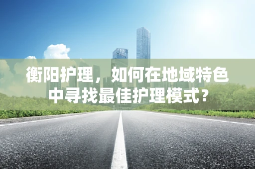 衡阳护理，如何在地域特色中寻找最佳护理模式？