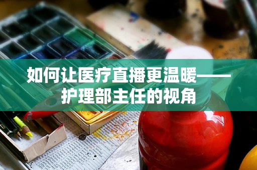 如何让医疗直播更温暖——护理部主任的视角