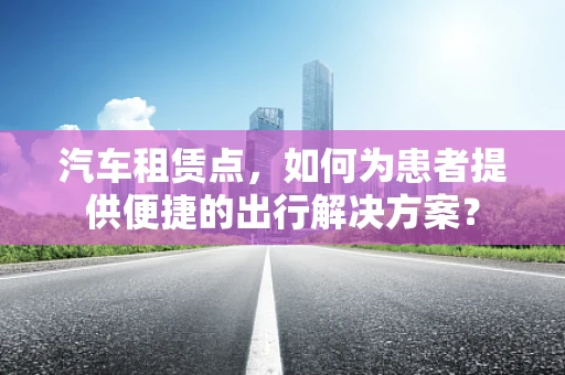 汽车租赁点，如何为患者提供便捷的出行解决方案？
