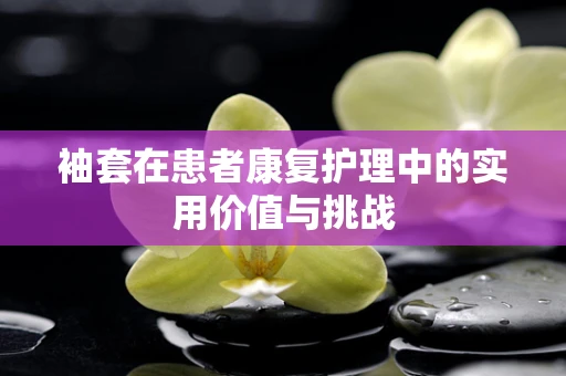 袖套在患者康复护理中的实用价值与挑战