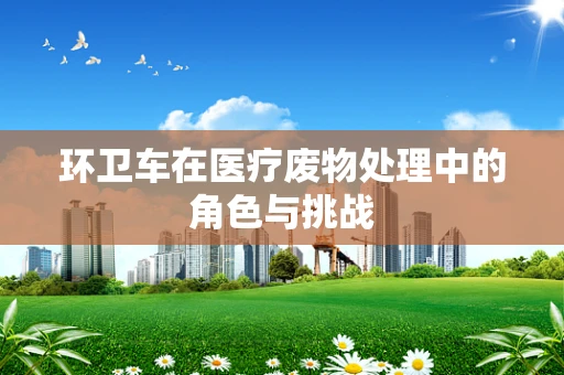 环卫车在医疗废物处理中的角色与挑战