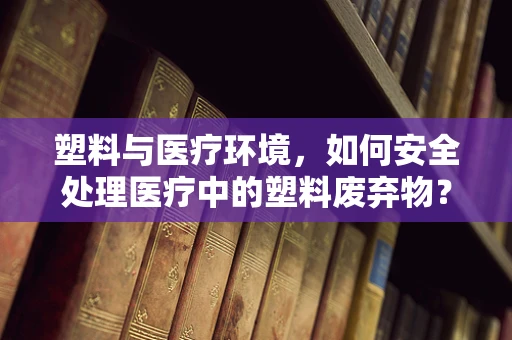 塑料与医疗环境，如何安全处理医疗中的塑料废弃物？