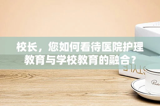 校长，您如何看待医院护理教育与学校教育的融合？
