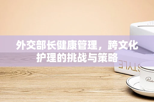 外交部长健康管理，跨文化护理的挑战与策略