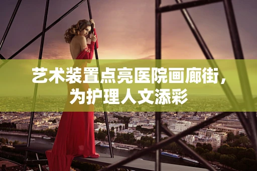 艺术装置点亮医院画廊街，为护理人文添彩