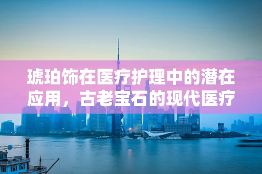 琥珀饰在医疗护理中的潜在应用，古老宝石的现代医疗价值？