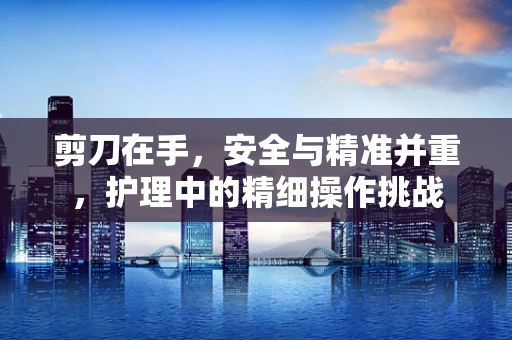 剪刀在手，安全与精准并重，护理中的精细操作挑战