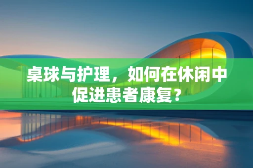 桌球与护理，如何在休闲中促进患者康复？