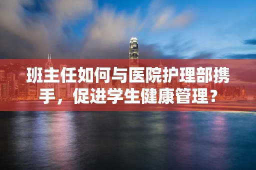 班主任如何与医院护理部携手，促进学生健康管理？