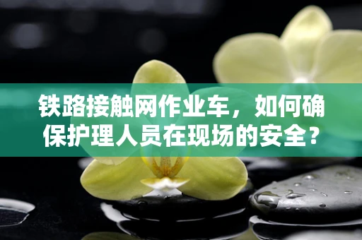 铁路接触网作业车，如何确保护理人员在现场的安全？