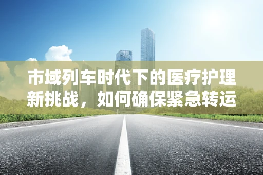 市域列车时代下的医疗护理新挑战，如何确保紧急转运安全高效？