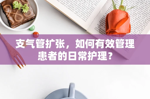 支气管扩张，如何有效管理患者的日常护理？