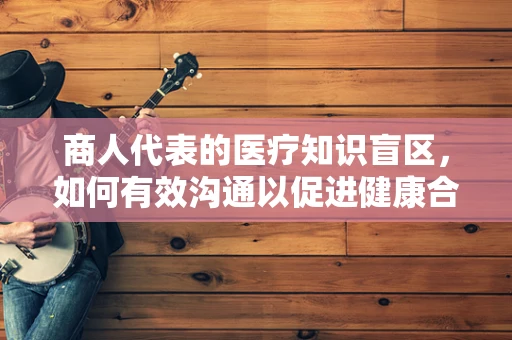 商人代表的医疗知识盲区，如何有效沟通以促进健康合作？