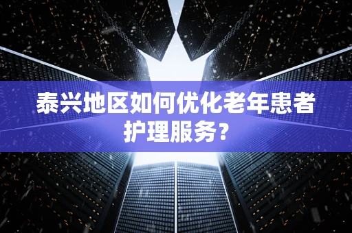 泰兴地区如何优化老年患者护理服务？