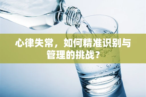 心律失常，如何精准识别与管理的挑战？
