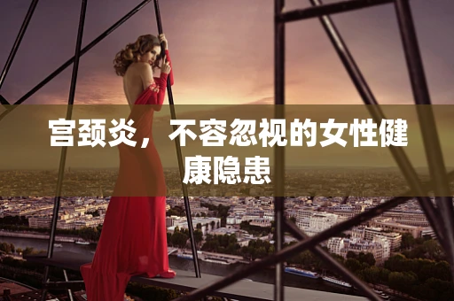 宫颈炎，不容忽视的女性健康隐患
