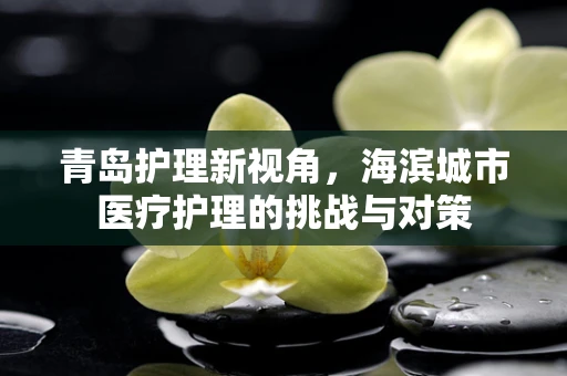 青岛护理新视角，海滨城市医疗护理的挑战与对策