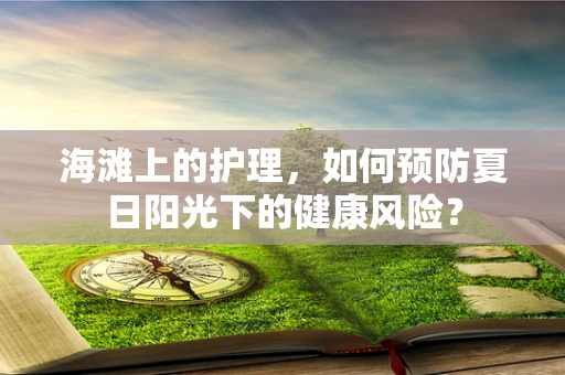 海滩上的护理，如何预防夏日阳光下的健康风险？