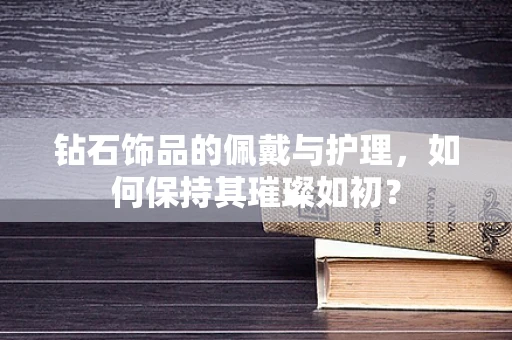钻石饰品的佩戴与护理，如何保持其璀璨如初？
