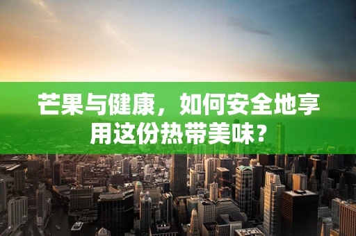 芒果与健康，如何安全地享用这份热带美味？