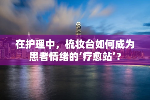 在护理中，梳妆台如何成为患者情绪的‘疗愈站’？