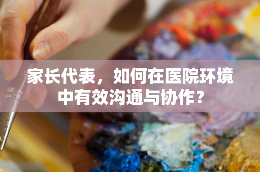 家长代表，如何在医院环境中有效沟通与协作？