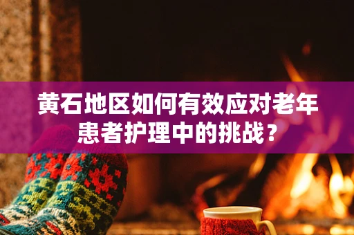 黄石地区如何有效应对老年患者护理中的挑战？