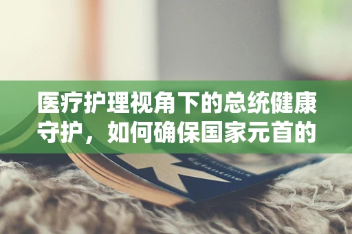 医疗护理视角下的总统健康守护，如何确保国家元首的紧急医疗响应计划